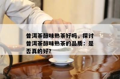 普洱茶醇味熟茶好吗，探讨普洱茶醇味熟茶的品质：是不是真的好？