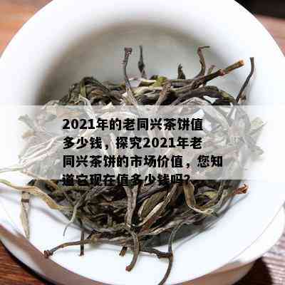 2021年的老同兴茶饼值多少钱，探究2021年老同兴茶饼的市场价值，您知道它现在值多少钱吗？