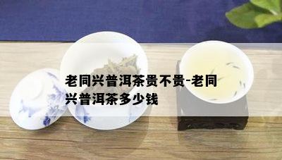 老同兴普洱茶贵不贵-老同兴普洱茶多少钱