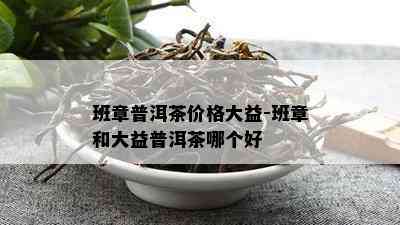 班章普洱茶价格大益-班章和大益普洱茶哪个好