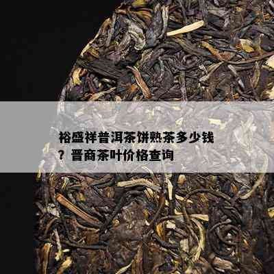 裕盛祥普洱茶饼熟茶多少钱？晋商茶叶价格查询