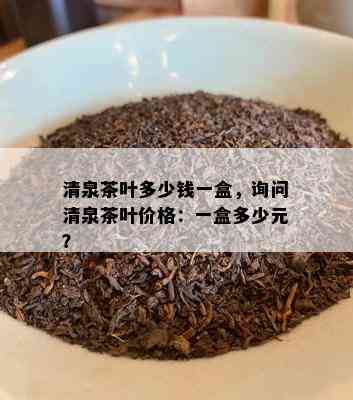 清泉茶叶多少钱一盒，询问清泉茶叶价格：一盒多少元？