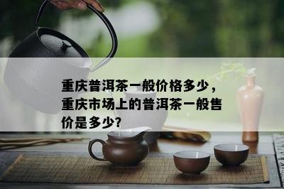 重庆普洱茶一般价格多少，重庆市场上的普洱茶一般售价是多少？