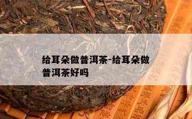 给耳朵做普洱茶-给耳朵做普洱茶好吗