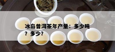 冰岛普洱茶年产量：多少吨？多少？