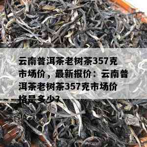 云南普洱茶老树茶357克市场价，最新报价：云南普洱茶老树茶357克市场价格是多少？