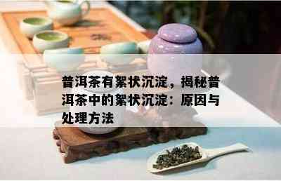 普洱茶有絮状沉淀，揭秘普洱茶中的絮状沉淀：起因与解决方法