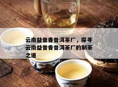 云南益普香普洱茶厂，探寻云南益普香普洱茶厂的制茶之道