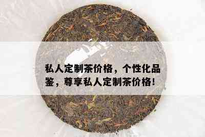 私人定制茶价格，个性化品鉴，尊享私人定制茶价格！