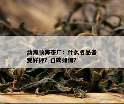 勐海顺海茶厂：什么名品备受好评？口碑怎样？