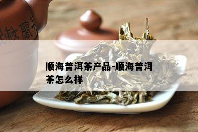 顺海普洱茶产品-顺海普洱茶怎么样