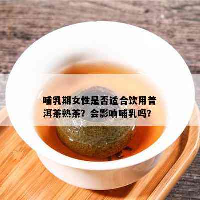 哺乳期女性是不是适合饮用普洱茶熟茶？会作用哺乳吗？