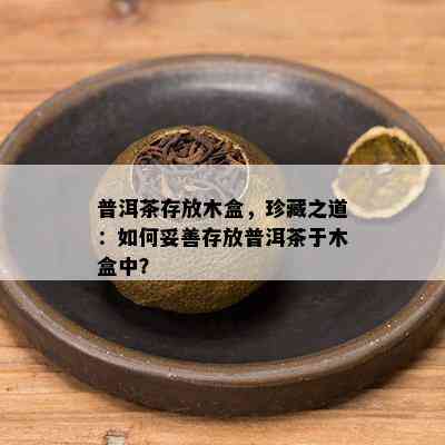 普洱茶存放木盒，珍藏之道：如何妥善存放普洱茶于木盒中？