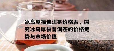 冰岛厚福普洱茶价格表，探究冰岛厚福普洱茶的价格走势与市场价值