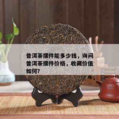 普洱茶摆件能多少钱，询问普洱茶摆件价格，收藏价值如何？