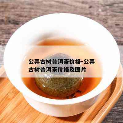 公弄古树普洱茶价格-公弄古树普洱茶价格及图片