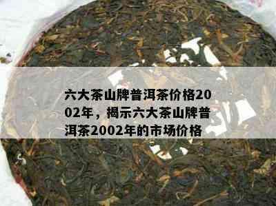 六大茶山牌普洱茶价格2002年，揭示六大茶山牌普洱茶2002年的市场价格