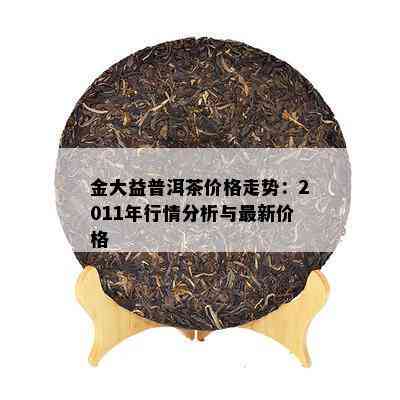 金大益普洱茶价格走势：2011年行情分析与最新价格