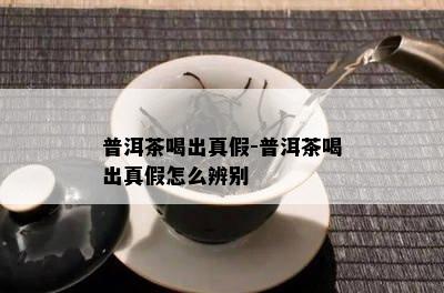 普洱茶喝出真假-普洱茶喝出真假怎么辨别