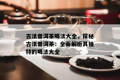 古法普洱茶喝法大全，探秘古法普洱茶：全面解析其特别的喝法大全