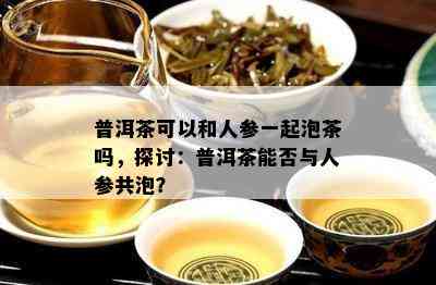 普洱茶可以和人参一起泡茶吗，探讨：普洱茶能否与人参共泡？