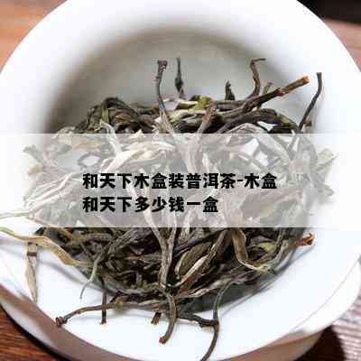 和天下木盒装普洱茶-木盒和天下多少钱一盒