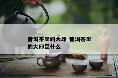 普洱茶里的大印-普洱茶里的大印是什么