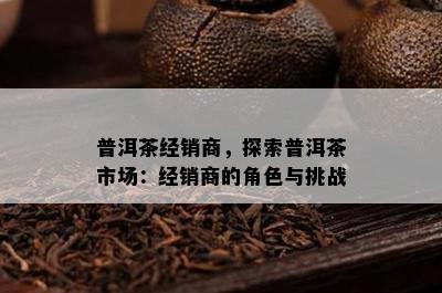 普洱茶经销商，探索普洱茶市场：经销商的角色与挑战