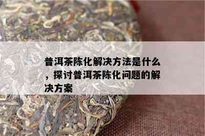 普洱茶陈化解决方法是什么，探讨普洱茶陈化问题的解决方案