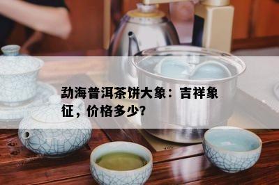 勐海普洱茶饼大象：吉祥象征，价格多少？