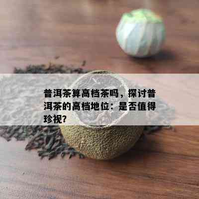 普洱茶算高档茶吗，探讨普洱茶的高档地位：是不是值得珍视？