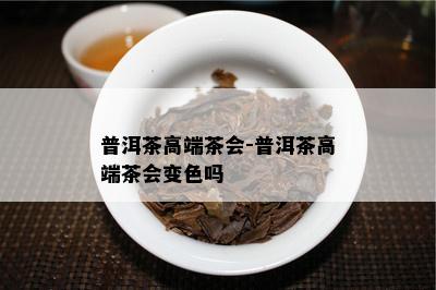 普洱茶高端茶会-普洱茶高端茶会变色吗