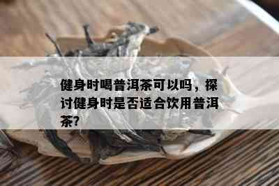 健身时喝普洱茶可以吗，探讨健身时是不是适合饮用普洱茶？