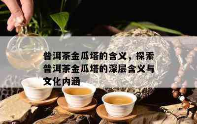 普洱茶金瓜塔的含义，探索普洱茶金瓜塔的深层含义与文化内涵