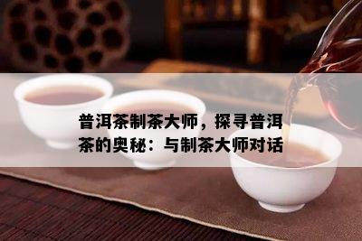 普洱茶制茶大师，探寻普洱茶的奥秘：与制茶大师对话