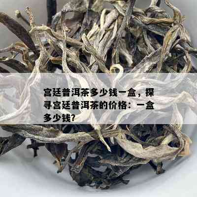 宫廷普洱茶多少钱一盒，探寻宫廷普洱茶的价格：一盒多少钱？