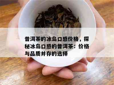 普洱茶的冰岛口感价格，探秘冰岛口感的普洱茶：价格与品质并存的选择