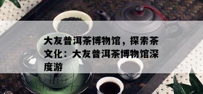 大友普洱茶博物馆，探索茶文化：大友普洱茶博物馆深度游