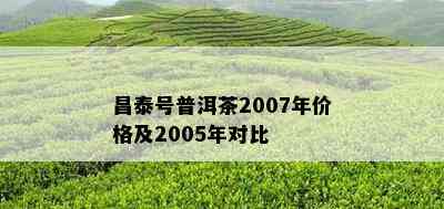 昌泰号普洱茶2007年价格及2005年对比