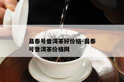 昌泰号普洱茶好价格-昌泰号普洱茶价格网