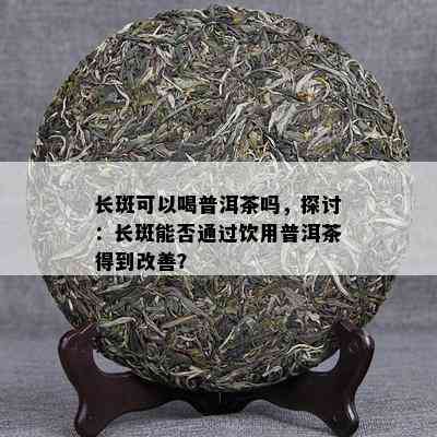 长斑可以喝普洱茶吗，探讨：长斑能否通过饮用普洱茶得到改善？