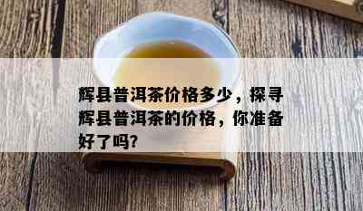 辉县普洱茶价格多少，探寻辉县普洱茶的价格，你准备好了吗？