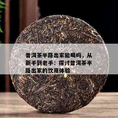 普洱茶半路出家能喝吗，从新手到老手：探讨普洱茶半路出家的饮用体验