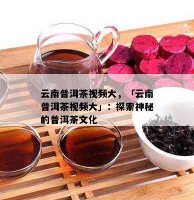 云南普洱茶视频大，「云南普洱茶视频大」：探索神秘的普洱茶文化