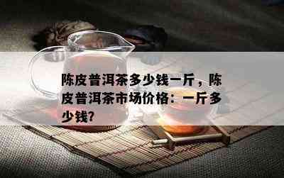 陈皮普洱茶多少钱一斤，陈皮普洱茶市场价格：一斤多少钱？