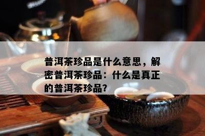 普洱茶珍品是什么意思，解密普洱茶珍品：什么是真正的普洱茶珍品？