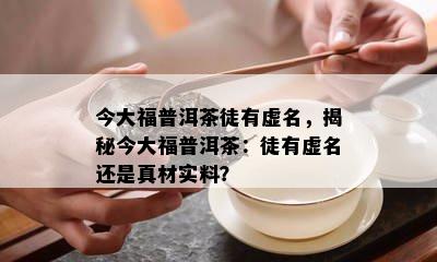 今大福普洱茶徒有虚名，揭秘今大福普洱茶：徒有虚名还是真材实料？