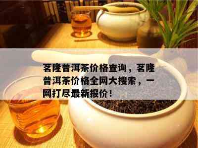 茗隆普洱茶价格查询，茗隆普洱茶价格全网大搜索，一网打尽最新报价！