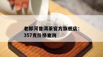 老郎河普洱茶官方旗舰店：357克价格查询