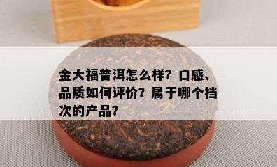 金大福普洱怎么样？口感、品质怎样评价？属于哪个档次的产品？